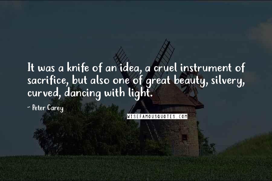 Peter Carey Quotes: It was a knife of an idea, a cruel instrument of sacrifice, but also one of great beauty, silvery, curved, dancing with light.