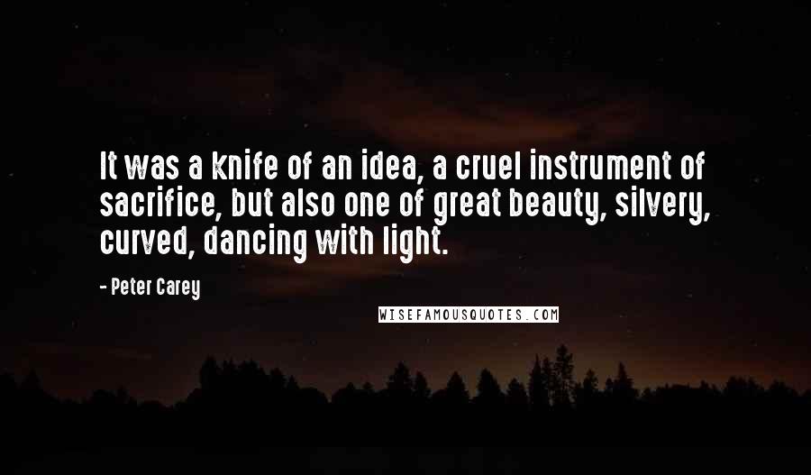 Peter Carey Quotes: It was a knife of an idea, a cruel instrument of sacrifice, but also one of great beauty, silvery, curved, dancing with light.