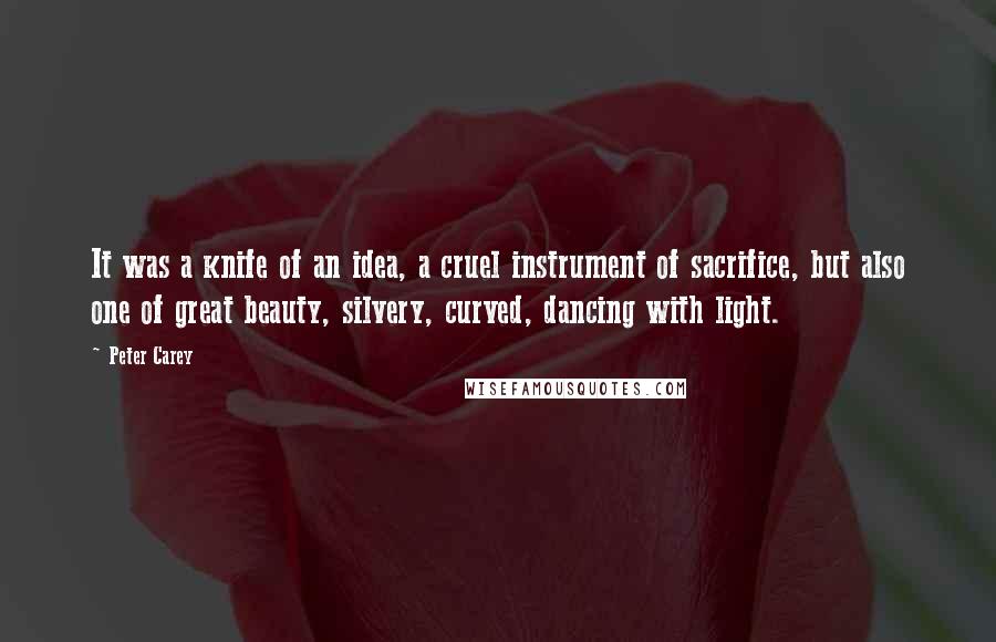 Peter Carey Quotes: It was a knife of an idea, a cruel instrument of sacrifice, but also one of great beauty, silvery, curved, dancing with light.