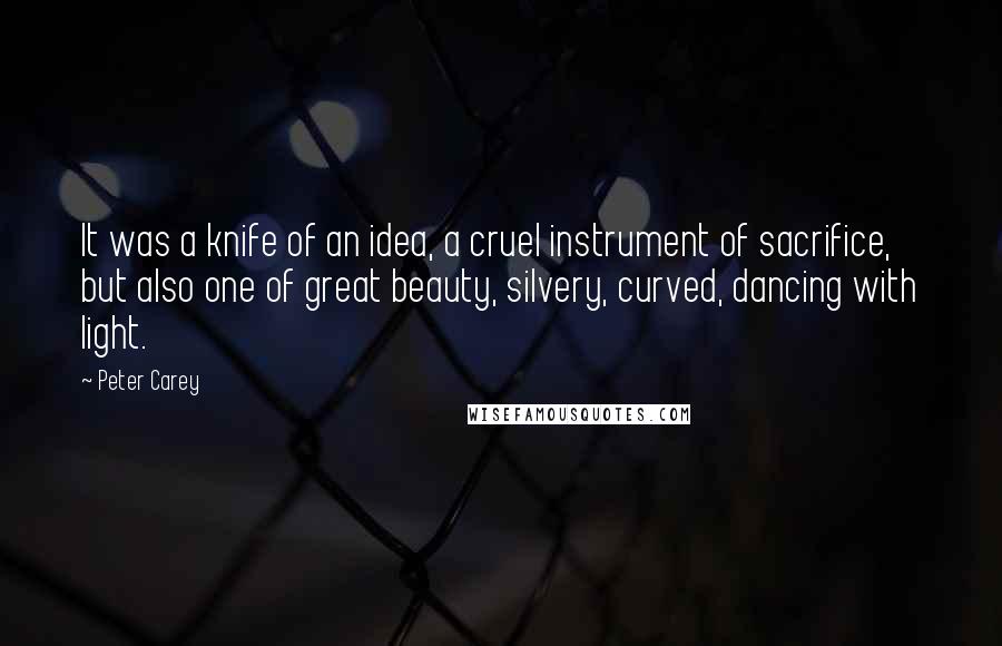 Peter Carey Quotes: It was a knife of an idea, a cruel instrument of sacrifice, but also one of great beauty, silvery, curved, dancing with light.