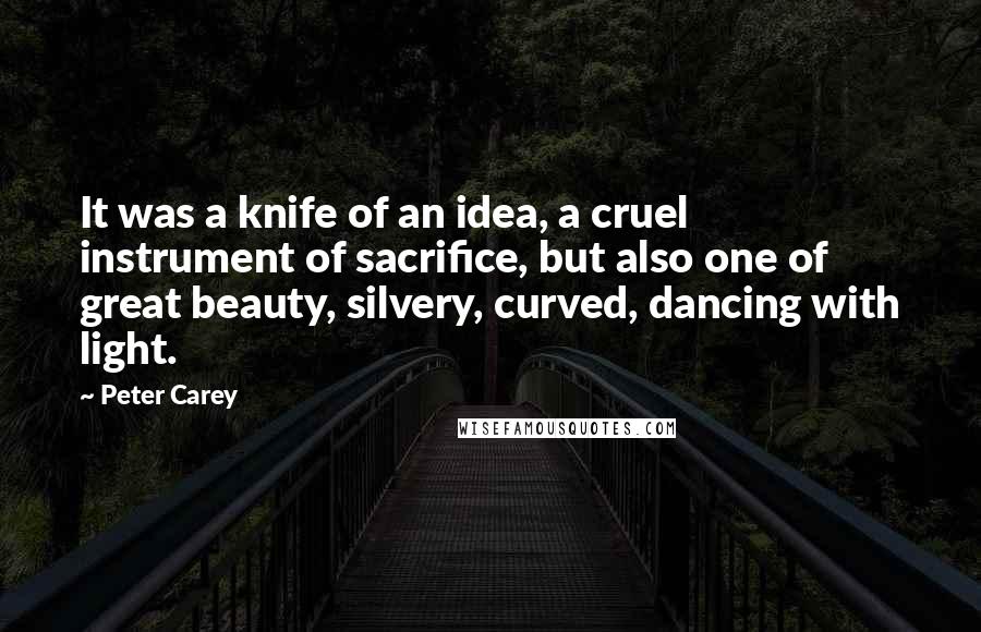 Peter Carey Quotes: It was a knife of an idea, a cruel instrument of sacrifice, but also one of great beauty, silvery, curved, dancing with light.