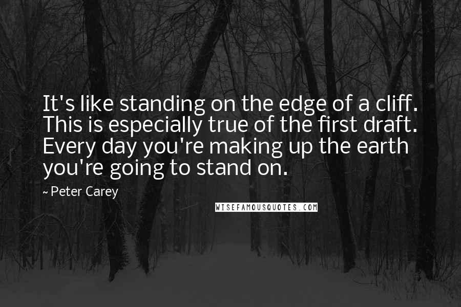 Peter Carey Quotes: It's like standing on the edge of a cliff. This is especially true of the first draft. Every day you're making up the earth you're going to stand on.