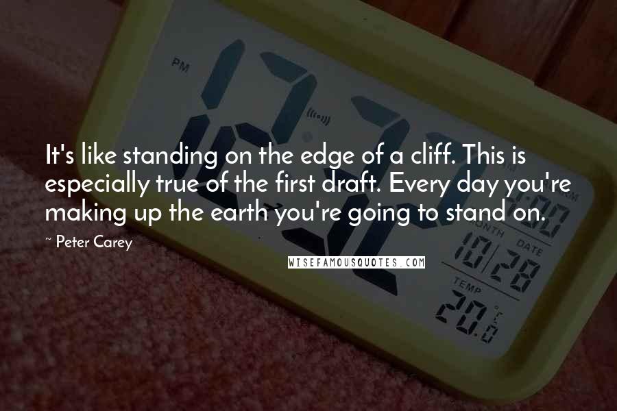 Peter Carey Quotes: It's like standing on the edge of a cliff. This is especially true of the first draft. Every day you're making up the earth you're going to stand on.