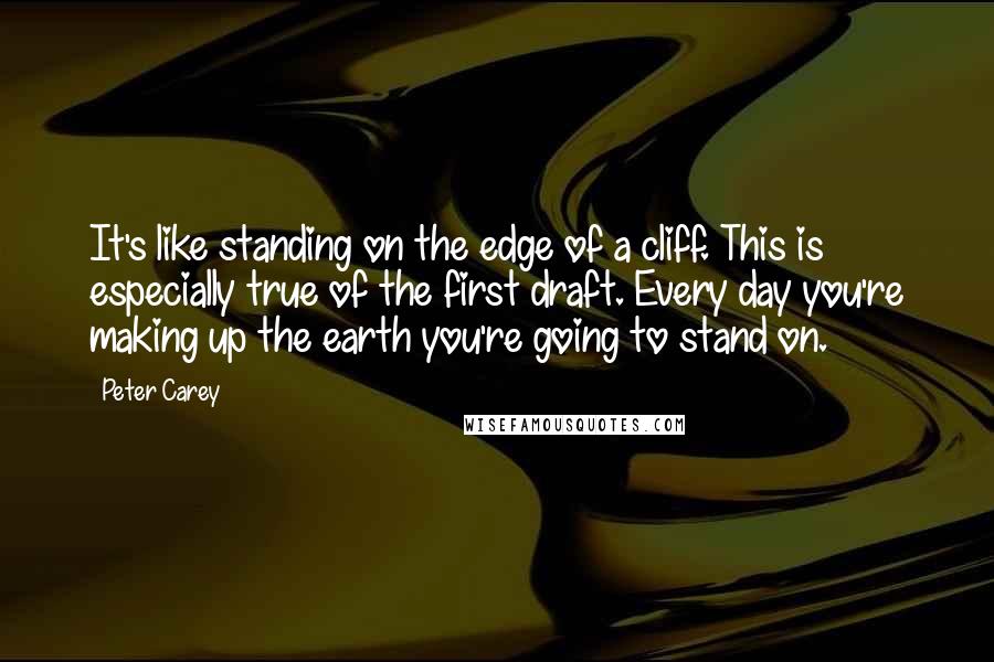 Peter Carey Quotes: It's like standing on the edge of a cliff. This is especially true of the first draft. Every day you're making up the earth you're going to stand on.