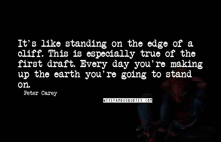 Peter Carey Quotes: It's like standing on the edge of a cliff. This is especially true of the first draft. Every day you're making up the earth you're going to stand on.