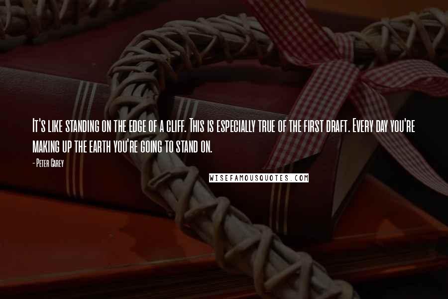 Peter Carey Quotes: It's like standing on the edge of a cliff. This is especially true of the first draft. Every day you're making up the earth you're going to stand on.