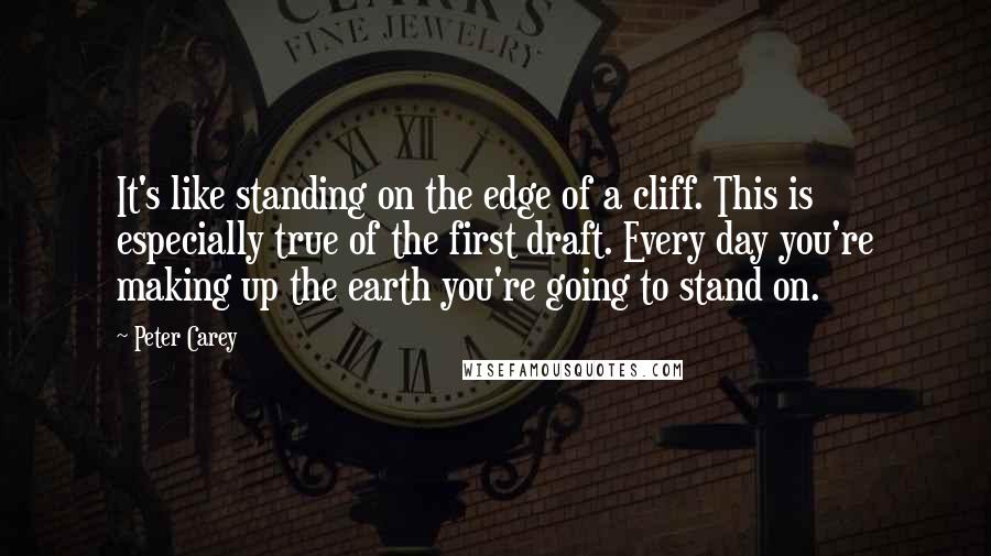 Peter Carey Quotes: It's like standing on the edge of a cliff. This is especially true of the first draft. Every day you're making up the earth you're going to stand on.