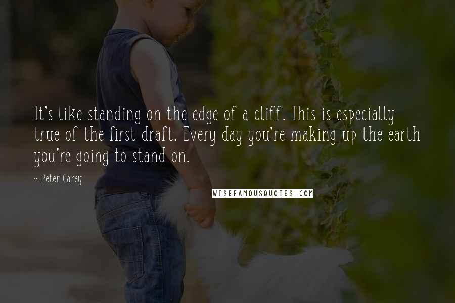 Peter Carey Quotes: It's like standing on the edge of a cliff. This is especially true of the first draft. Every day you're making up the earth you're going to stand on.