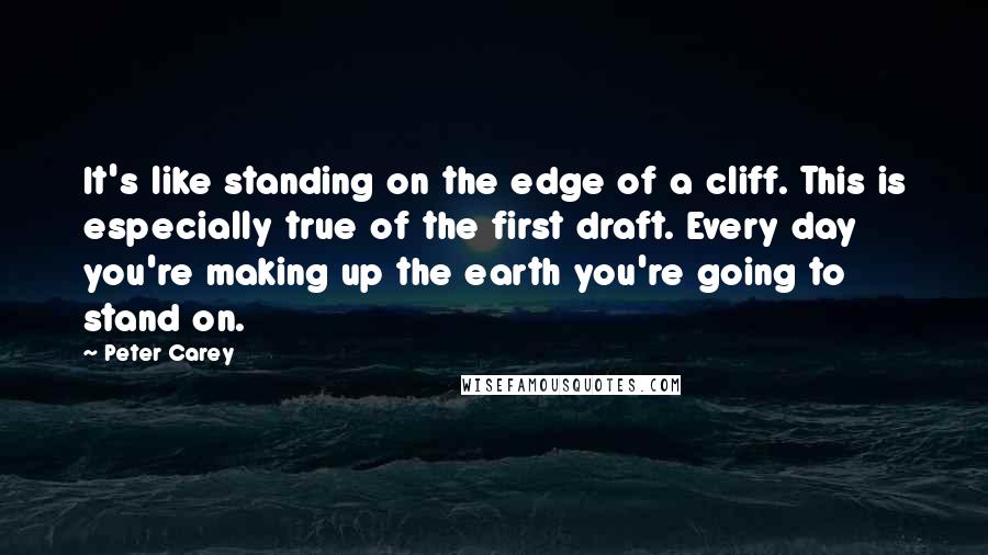 Peter Carey Quotes: It's like standing on the edge of a cliff. This is especially true of the first draft. Every day you're making up the earth you're going to stand on.