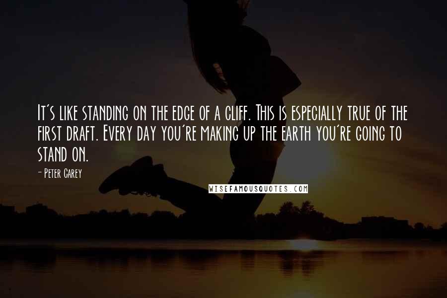 Peter Carey Quotes: It's like standing on the edge of a cliff. This is especially true of the first draft. Every day you're making up the earth you're going to stand on.