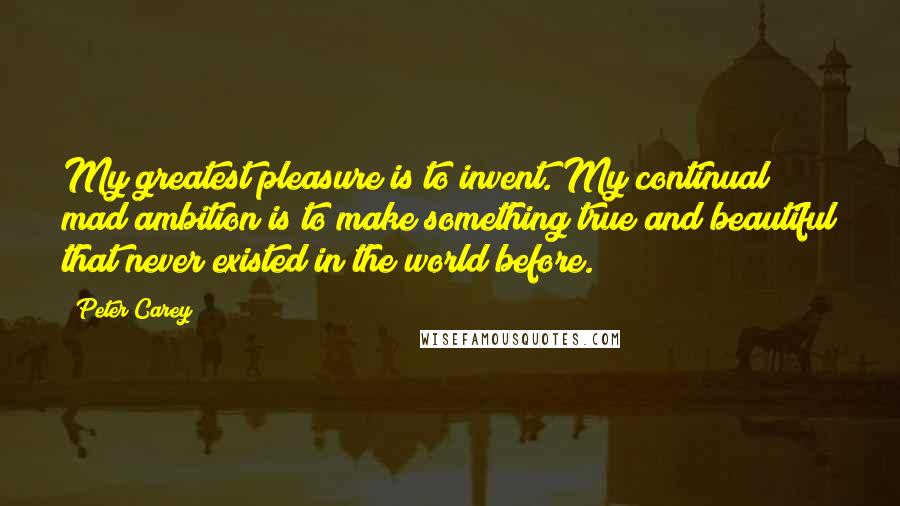 Peter Carey Quotes: My greatest pleasure is to invent. My continual mad ambition is to make something true and beautiful that never existed in the world before.