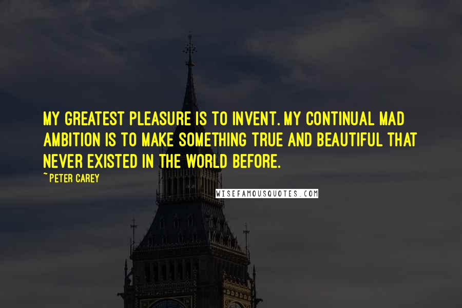 Peter Carey Quotes: My greatest pleasure is to invent. My continual mad ambition is to make something true and beautiful that never existed in the world before.