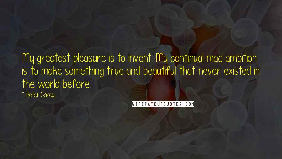 Peter Carey Quotes: My greatest pleasure is to invent. My continual mad ambition is to make something true and beautiful that never existed in the world before.