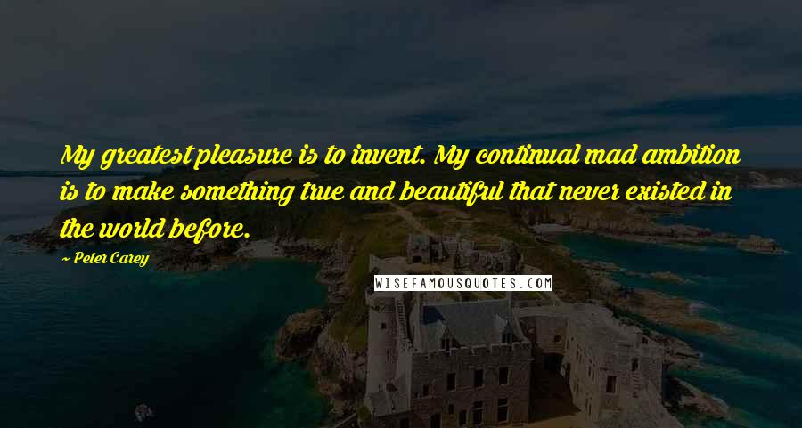 Peter Carey Quotes: My greatest pleasure is to invent. My continual mad ambition is to make something true and beautiful that never existed in the world before.