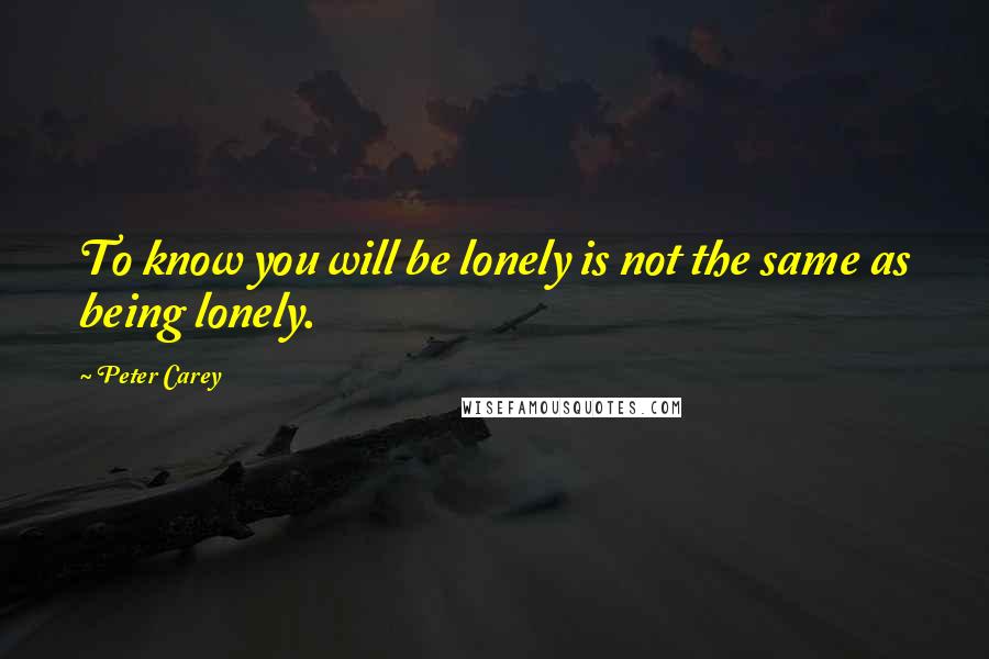 Peter Carey Quotes: To know you will be lonely is not the same as being lonely.