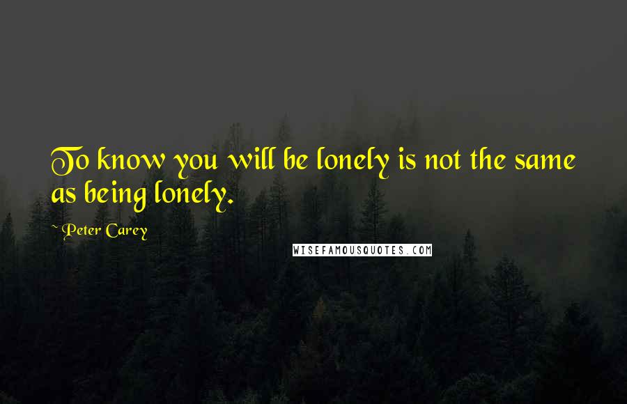 Peter Carey Quotes: To know you will be lonely is not the same as being lonely.