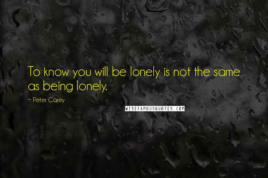 Peter Carey Quotes: To know you will be lonely is not the same as being lonely.