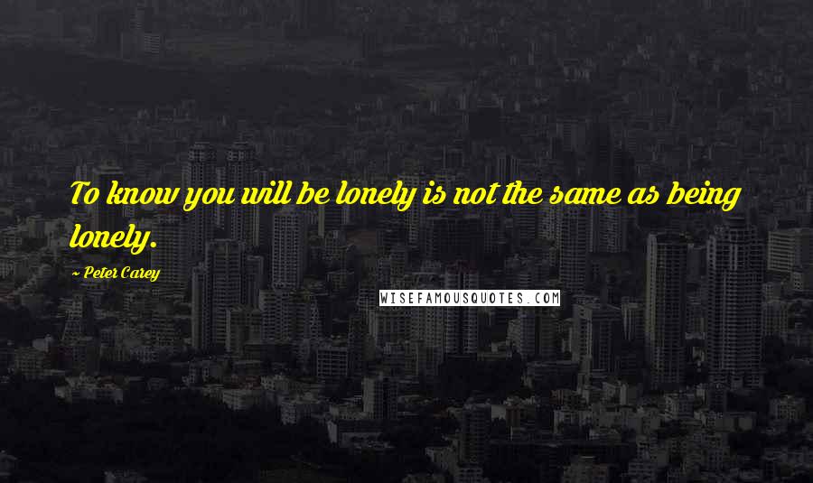 Peter Carey Quotes: To know you will be lonely is not the same as being lonely.