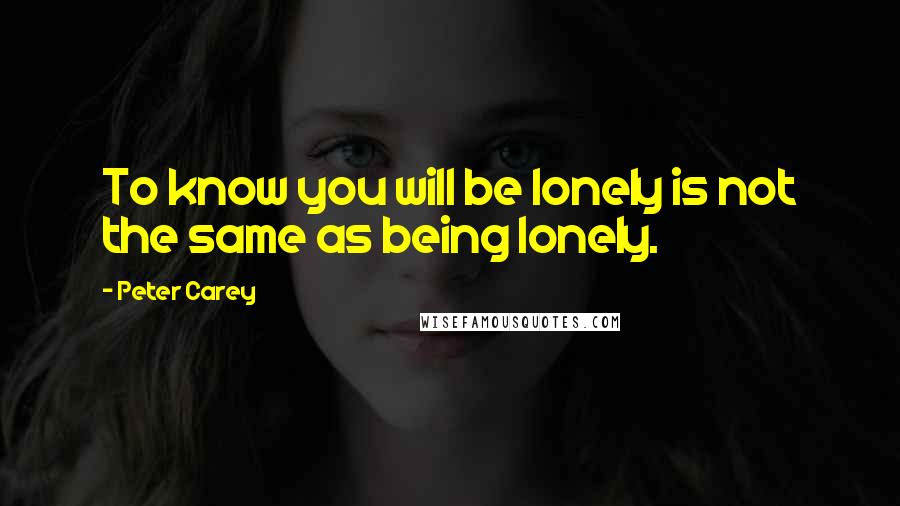 Peter Carey Quotes: To know you will be lonely is not the same as being lonely.