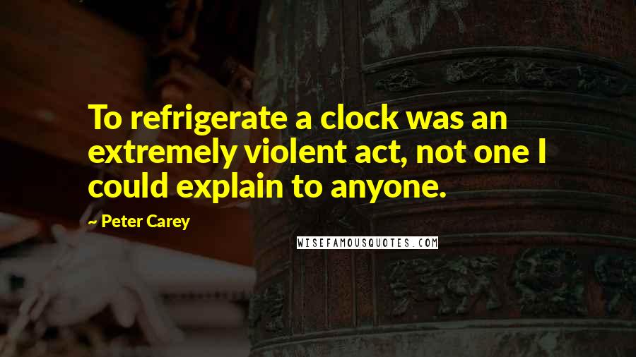 Peter Carey Quotes: To refrigerate a clock was an extremely violent act, not one I could explain to anyone.