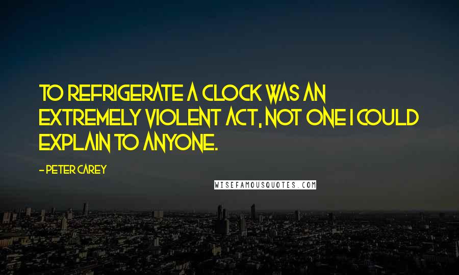 Peter Carey Quotes: To refrigerate a clock was an extremely violent act, not one I could explain to anyone.