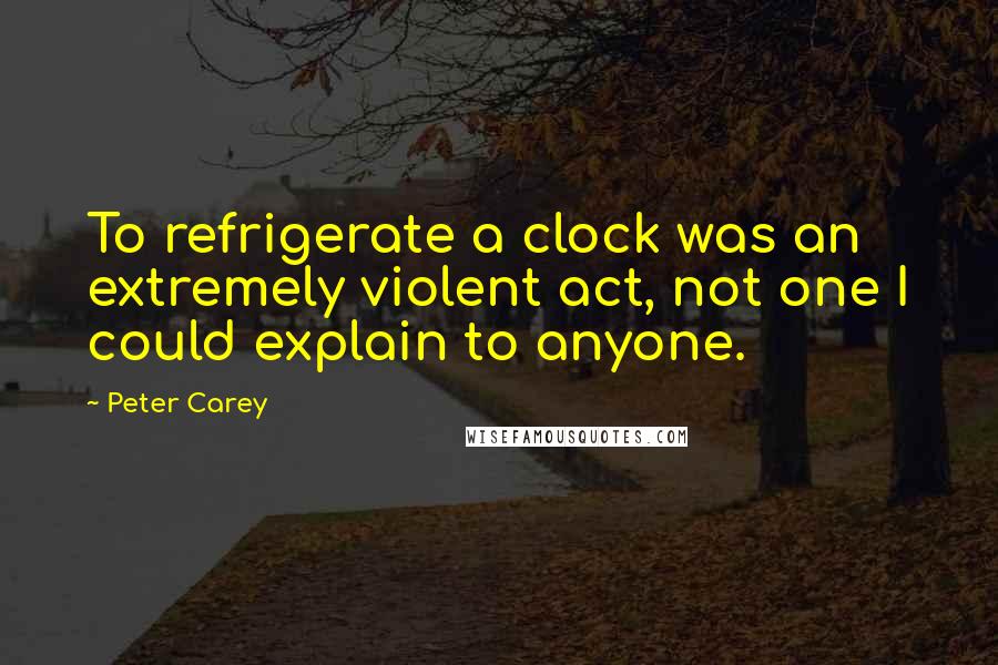 Peter Carey Quotes: To refrigerate a clock was an extremely violent act, not one I could explain to anyone.