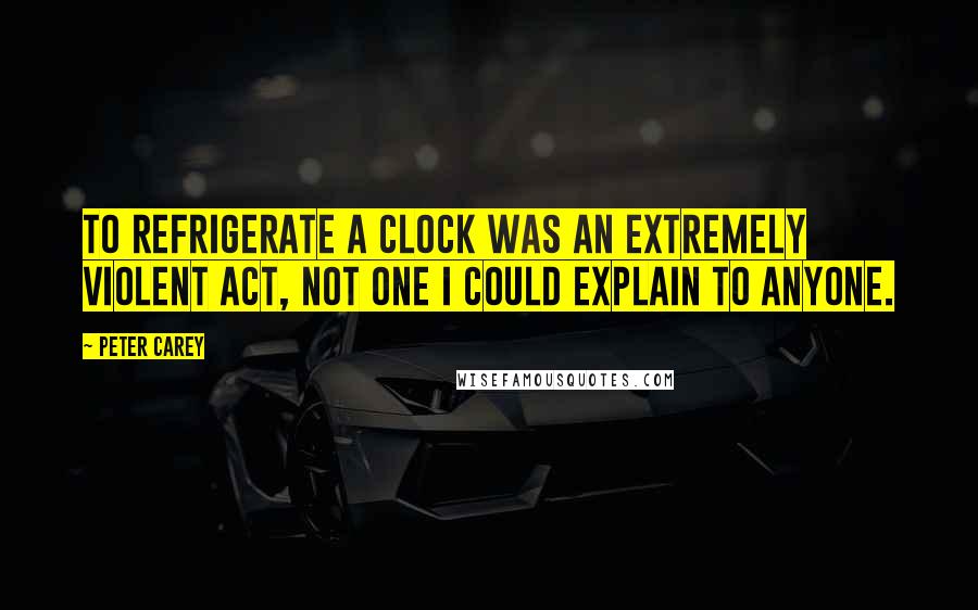 Peter Carey Quotes: To refrigerate a clock was an extremely violent act, not one I could explain to anyone.