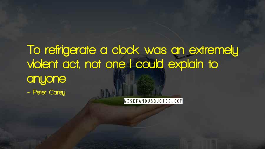 Peter Carey Quotes: To refrigerate a clock was an extremely violent act, not one I could explain to anyone.