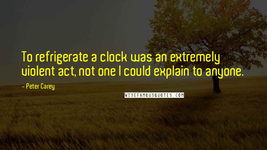 Peter Carey Quotes: To refrigerate a clock was an extremely violent act, not one I could explain to anyone.