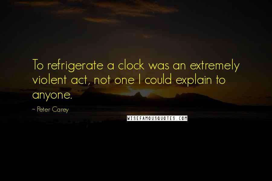 Peter Carey Quotes: To refrigerate a clock was an extremely violent act, not one I could explain to anyone.