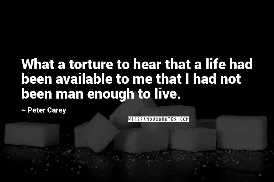 Peter Carey Quotes: What a torture to hear that a life had been available to me that I had not been man enough to live.