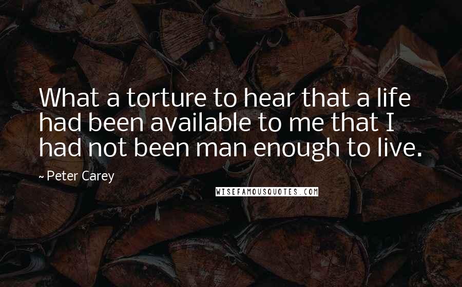 Peter Carey Quotes: What a torture to hear that a life had been available to me that I had not been man enough to live.