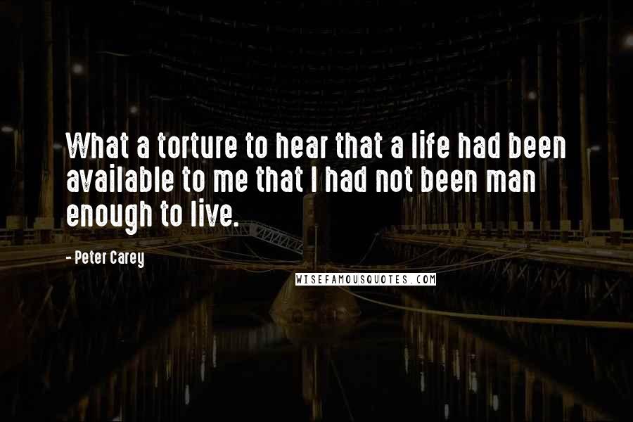 Peter Carey Quotes: What a torture to hear that a life had been available to me that I had not been man enough to live.