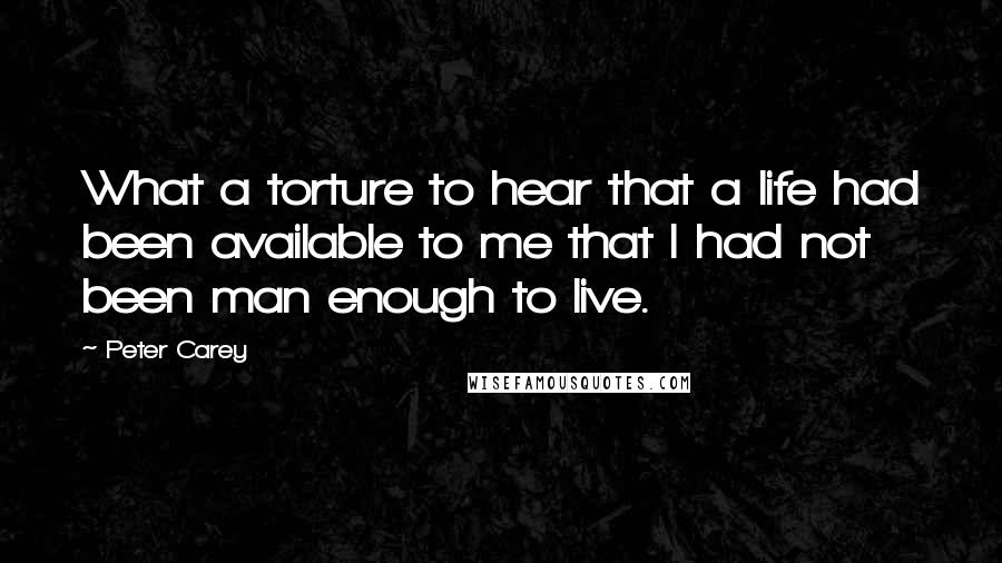 Peter Carey Quotes: What a torture to hear that a life had been available to me that I had not been man enough to live.