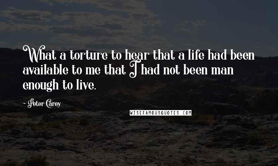 Peter Carey Quotes: What a torture to hear that a life had been available to me that I had not been man enough to live.