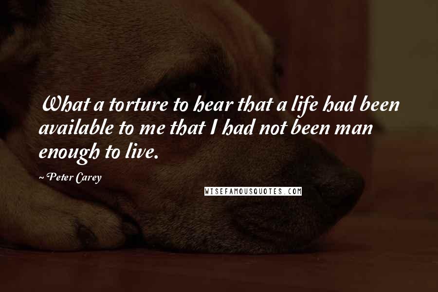 Peter Carey Quotes: What a torture to hear that a life had been available to me that I had not been man enough to live.