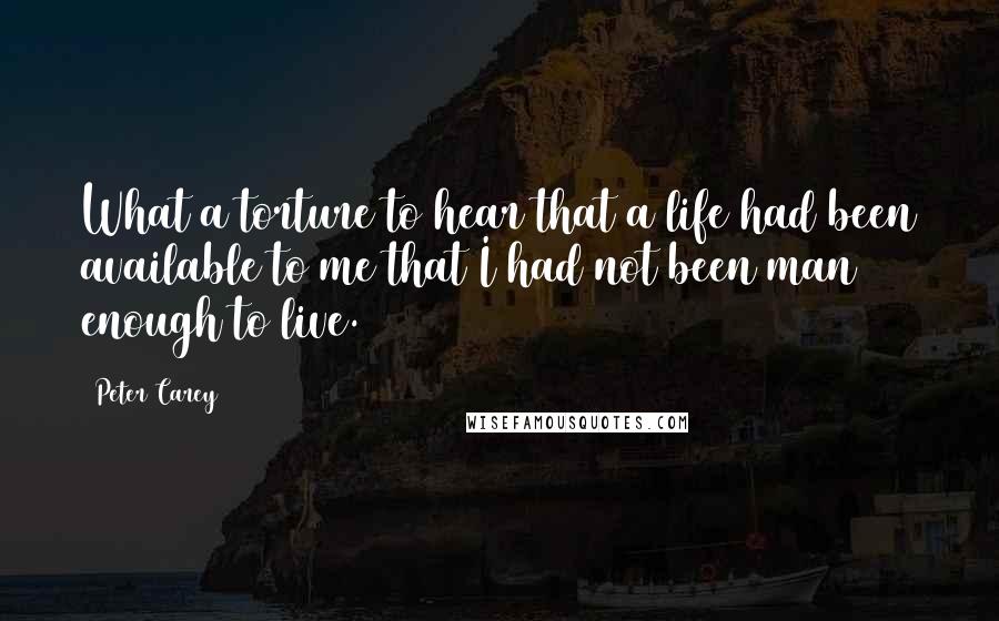 Peter Carey Quotes: What a torture to hear that a life had been available to me that I had not been man enough to live.