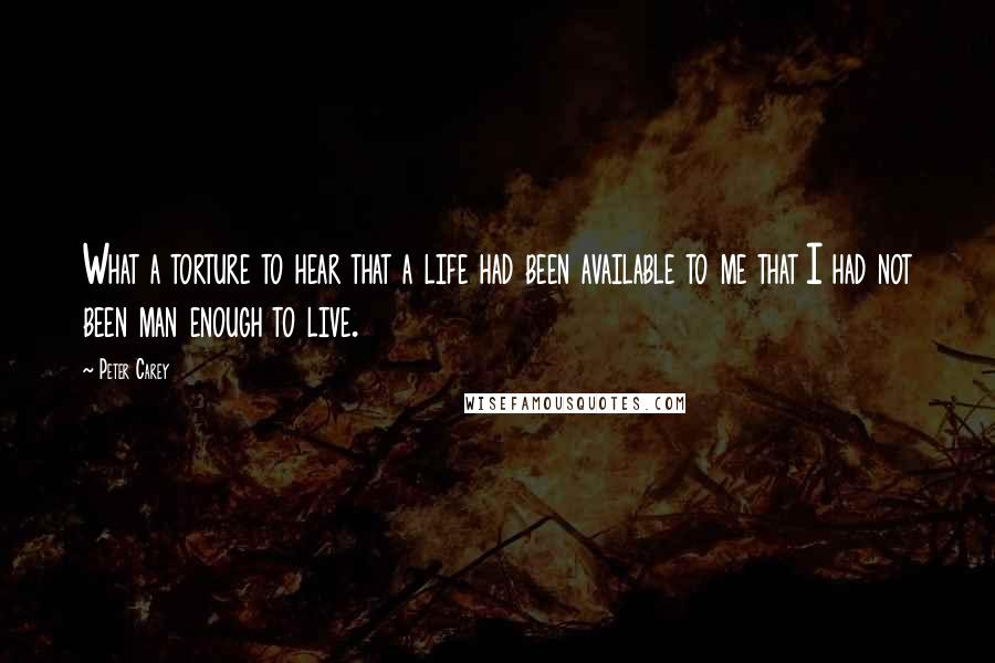 Peter Carey Quotes: What a torture to hear that a life had been available to me that I had not been man enough to live.