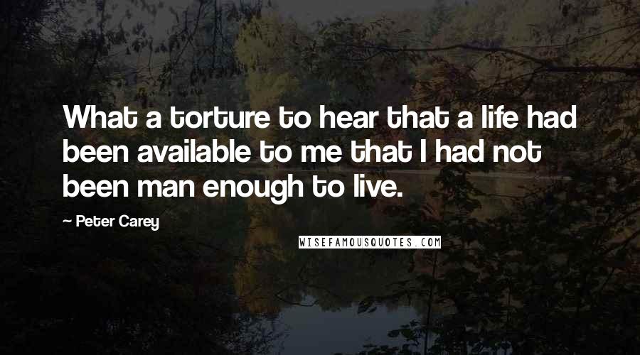 Peter Carey Quotes: What a torture to hear that a life had been available to me that I had not been man enough to live.