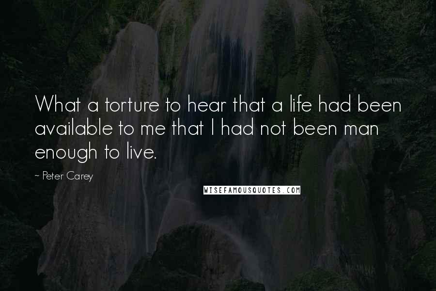 Peter Carey Quotes: What a torture to hear that a life had been available to me that I had not been man enough to live.