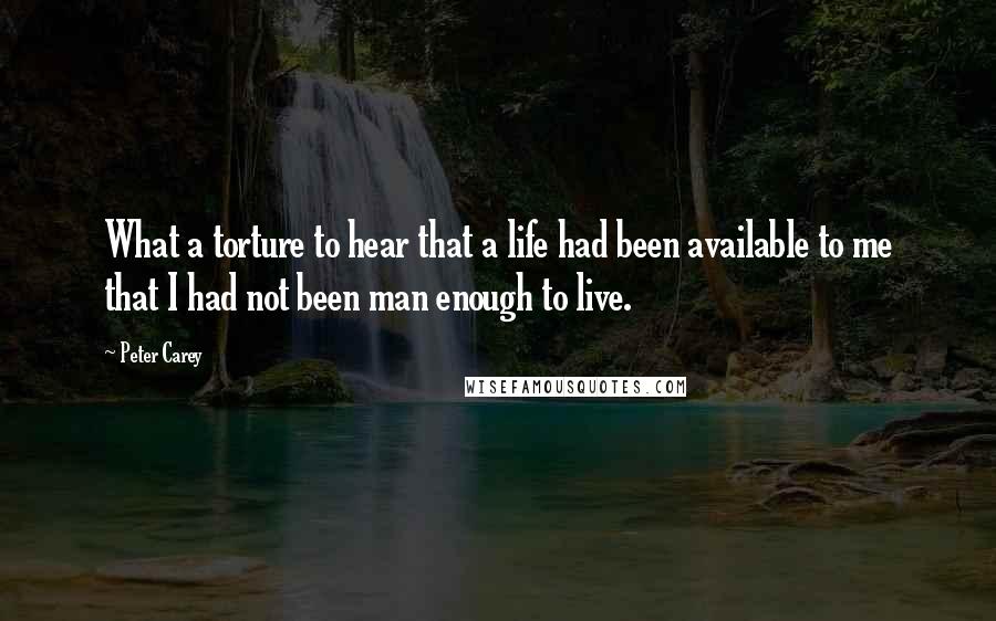 Peter Carey Quotes: What a torture to hear that a life had been available to me that I had not been man enough to live.