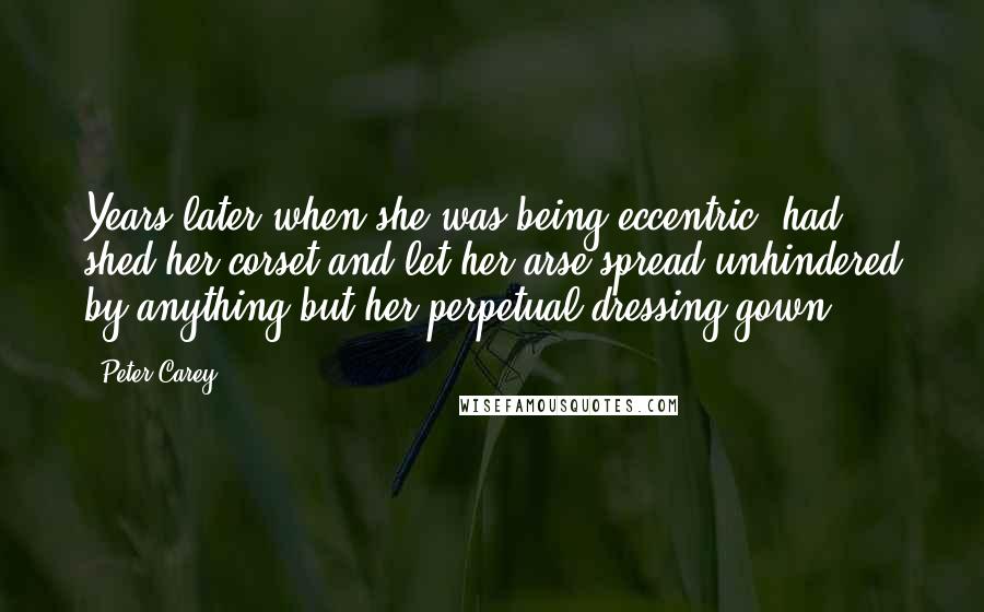 Peter Carey Quotes: Years later when she was being eccentric, had shed her corset and let her arse spread unhindered by anything but her perpetual dressing gown.