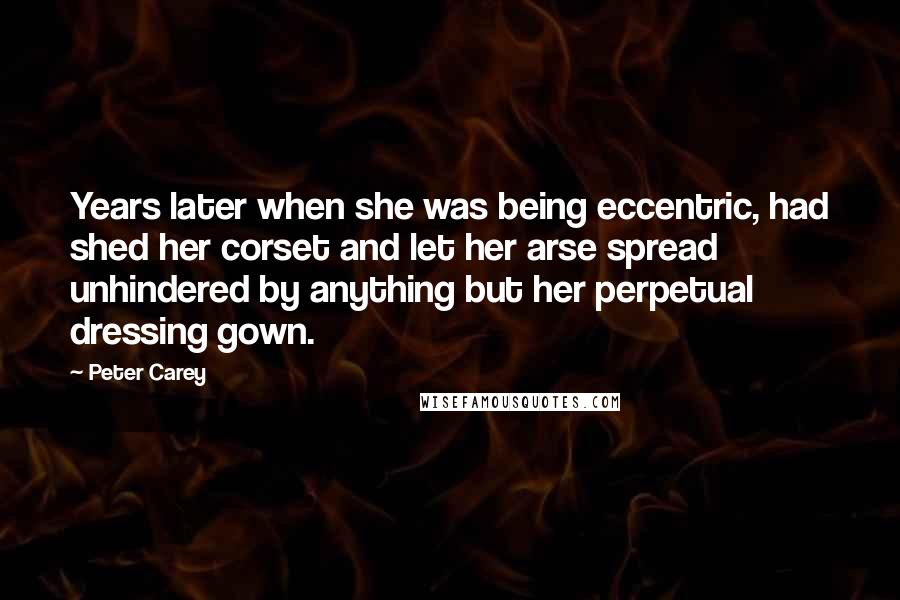 Peter Carey Quotes: Years later when she was being eccentric, had shed her corset and let her arse spread unhindered by anything but her perpetual dressing gown.
