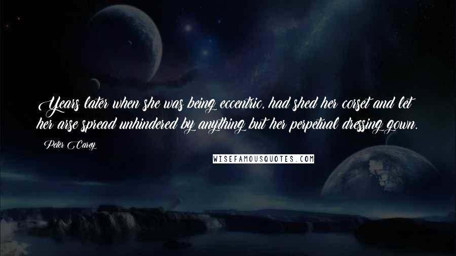 Peter Carey Quotes: Years later when she was being eccentric, had shed her corset and let her arse spread unhindered by anything but her perpetual dressing gown.