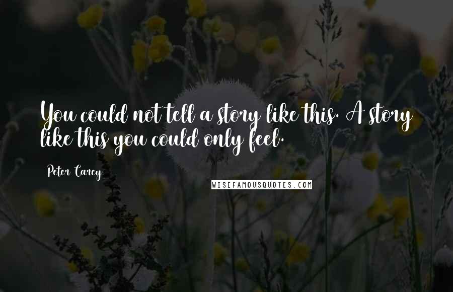 Peter Carey Quotes: You could not tell a story like this. A story like this you could only feel.