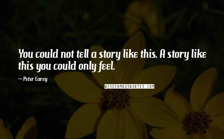Peter Carey Quotes: You could not tell a story like this. A story like this you could only feel.