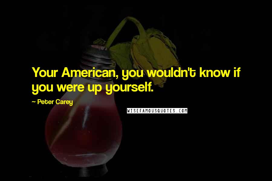 Peter Carey Quotes: Your American, you wouldn't know if you were up yourself.