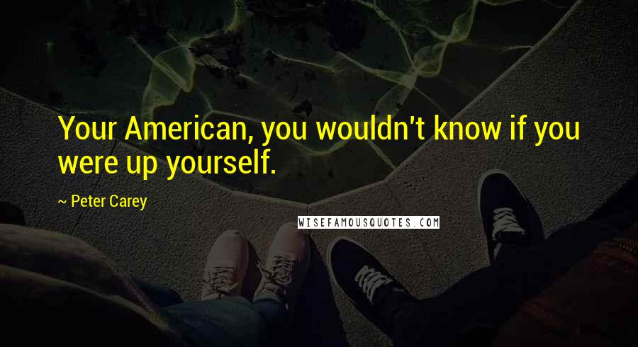 Peter Carey Quotes: Your American, you wouldn't know if you were up yourself.