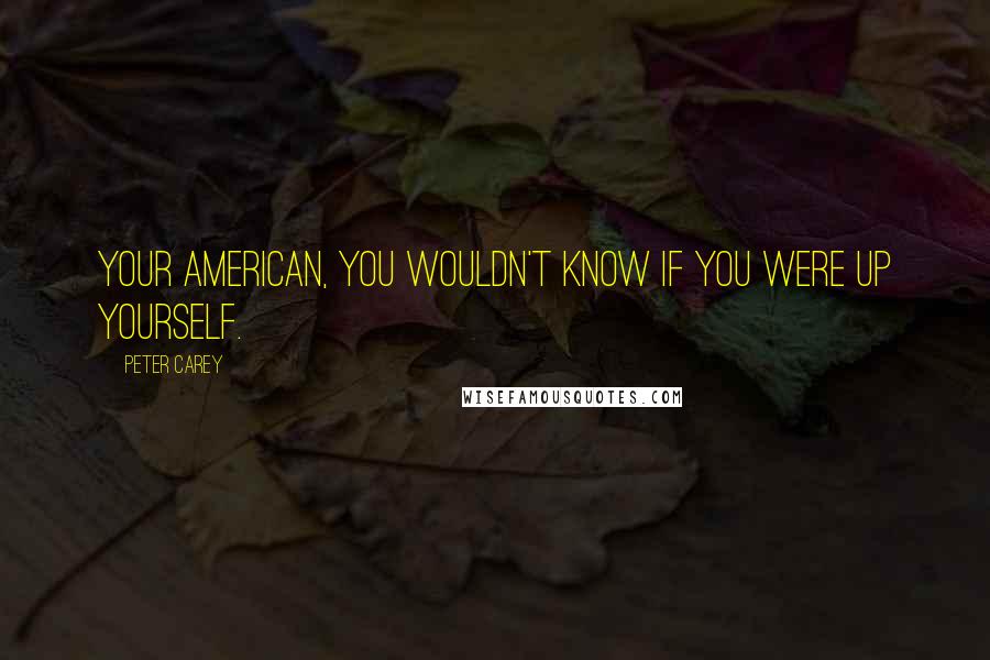 Peter Carey Quotes: Your American, you wouldn't know if you were up yourself.