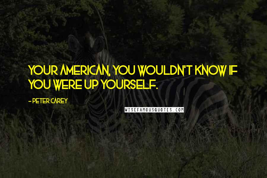 Peter Carey Quotes: Your American, you wouldn't know if you were up yourself.